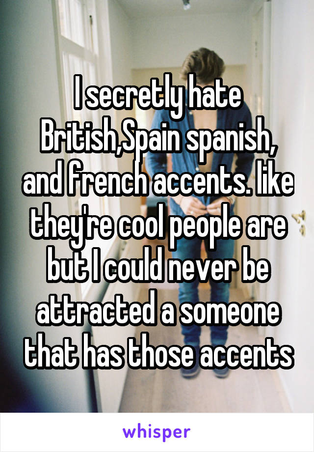 I secretly hate British,Spain spanish, and french accents. like they're cool people are but I could never be attracted a someone that has those accents