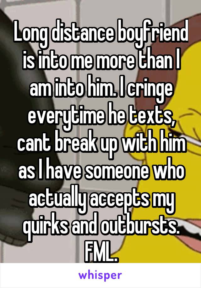 Long distance boyfriend is into me more than I am into him. I cringe everytime he texts, cant break up with him as I have someone who actually accepts my quirks and outbursts. FML.