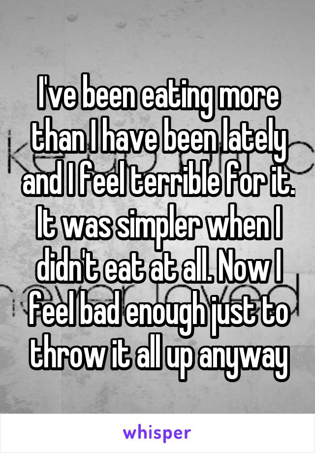 I've been eating more than I have been lately and I feel terrible for it.
It was simpler when I didn't eat at all. Now I feel bad enough just to throw it all up anyway