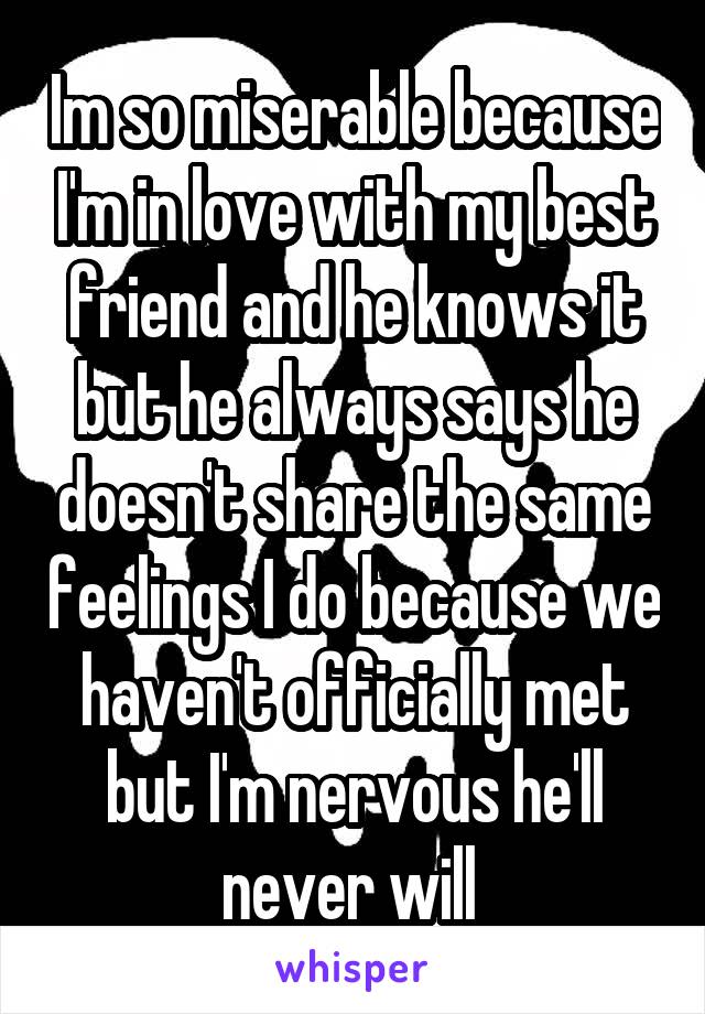 Im so miserable because I'm in love with my best friend and he knows it but he always says he doesn't share the same feelings I do because we haven't officially met but I'm nervous he'll never will 