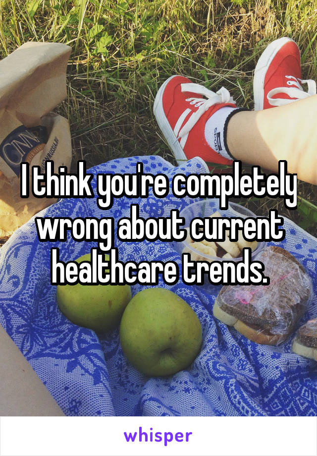 I think you're completely wrong about current healthcare trends.