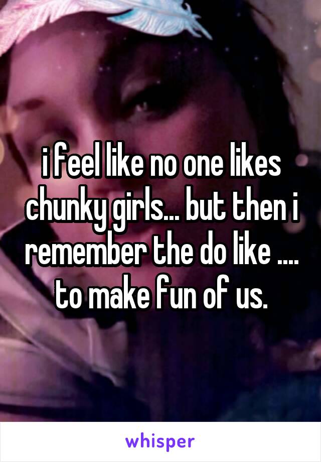 i feel like no one likes chunky girls... but then i remember the do like .... to make fun of us.