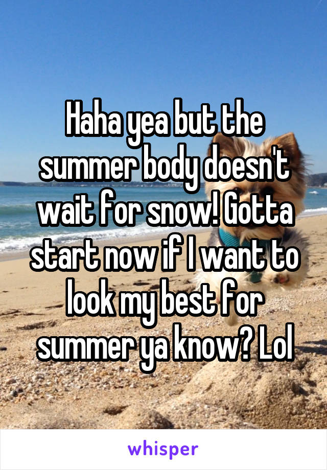 Haha yea but the summer body doesn't wait for snow! Gotta start now if I want to look my best for summer ya know? Lol