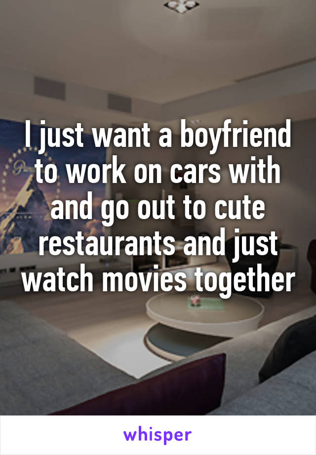 I just want a boyfriend to work on cars with and go out to cute restaurants and just watch movies together 