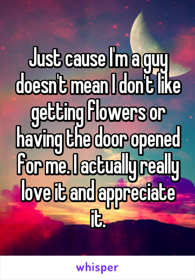 Just cause I'm a guy doesn't mean I don't like getting flowers or having the door opened for me. I actually really love it and appreciate it.