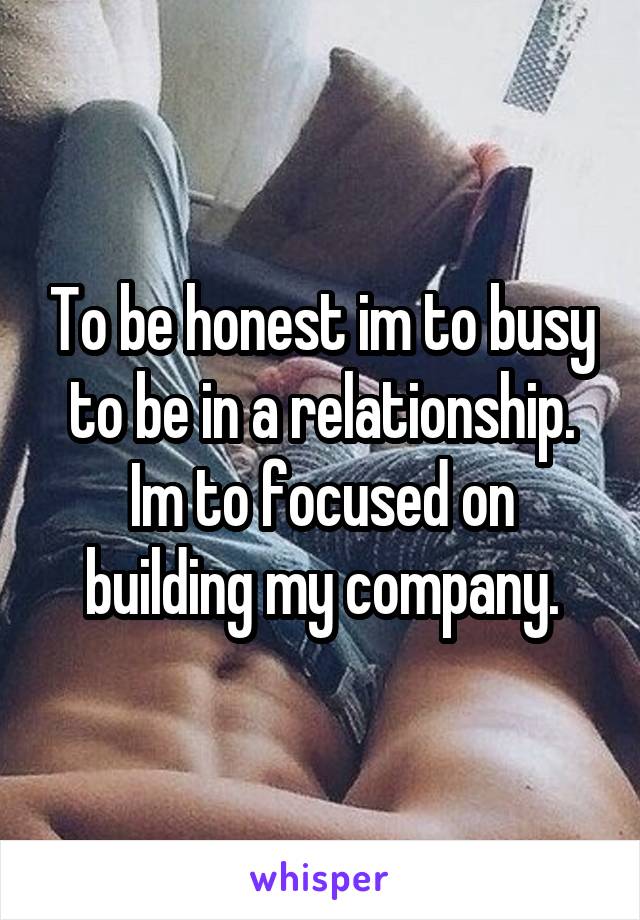 To be honest im to busy to be in a relationship. Im to focused on building my company.