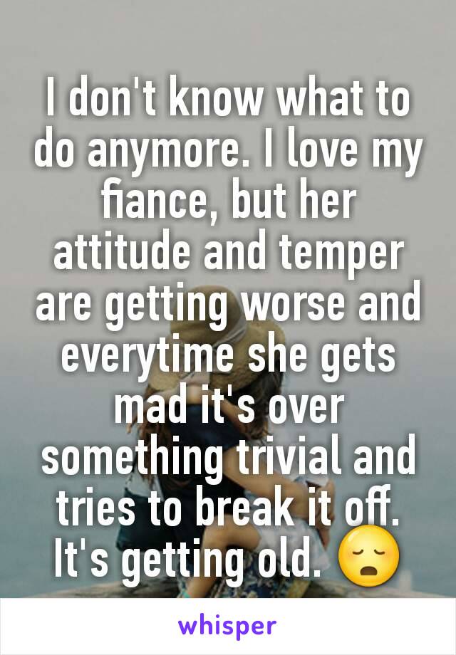 I don't know what to do anymore. I love my fiance, but her attitude and temper are getting worse and everytime she gets mad it's over something trivial and tries to break it off. It's getting old. 😳