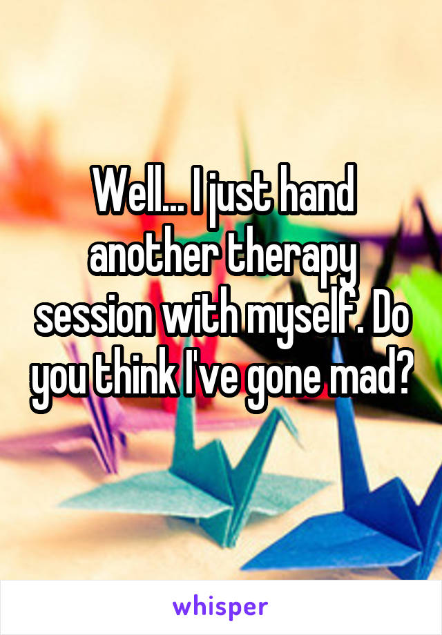 Well... I just hand another therapy session with myself. Do you think I've gone mad? 