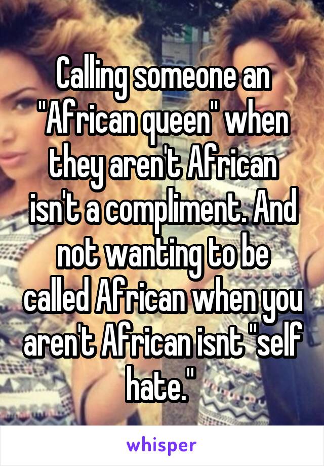 Calling someone an "African queen" when they aren't African isn't a compliment. And not wanting to be called African when you aren't African isnt "self hate." 