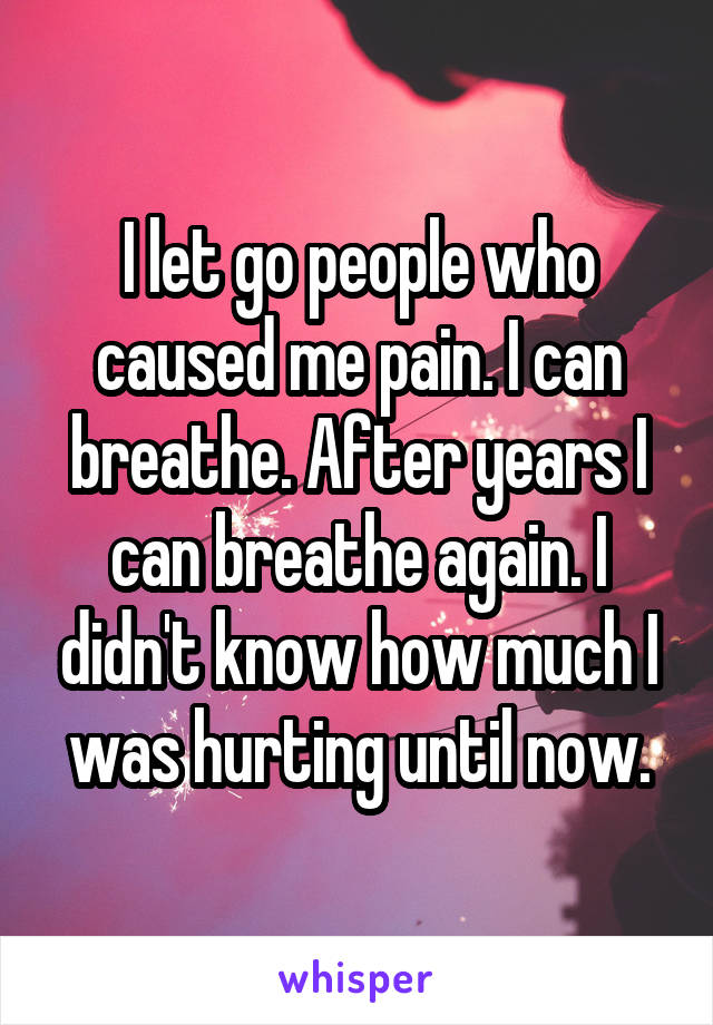 I let go people who caused me pain. I can breathe. After years I can breathe again. I didn't know how much I was hurting until now.