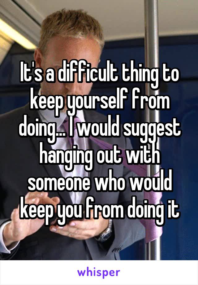 It's a difficult thing to keep yourself from doing... I would suggest hanging out with someone who would keep you from doing it