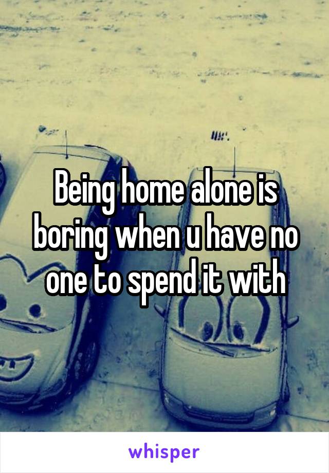 Being home alone is boring when u have no one to spend it with