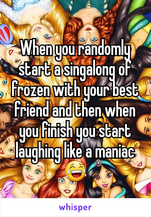 When you randomly start a singalong of frozen with your best friend and then when you finish you start laughing like a maniac😂