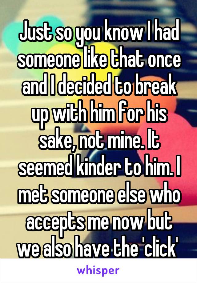 Just so you know I had someone like that once and I decided to break up with him for his sake, not mine. It seemed kinder to him. I met someone else who accepts me now but we also have the 'click' 