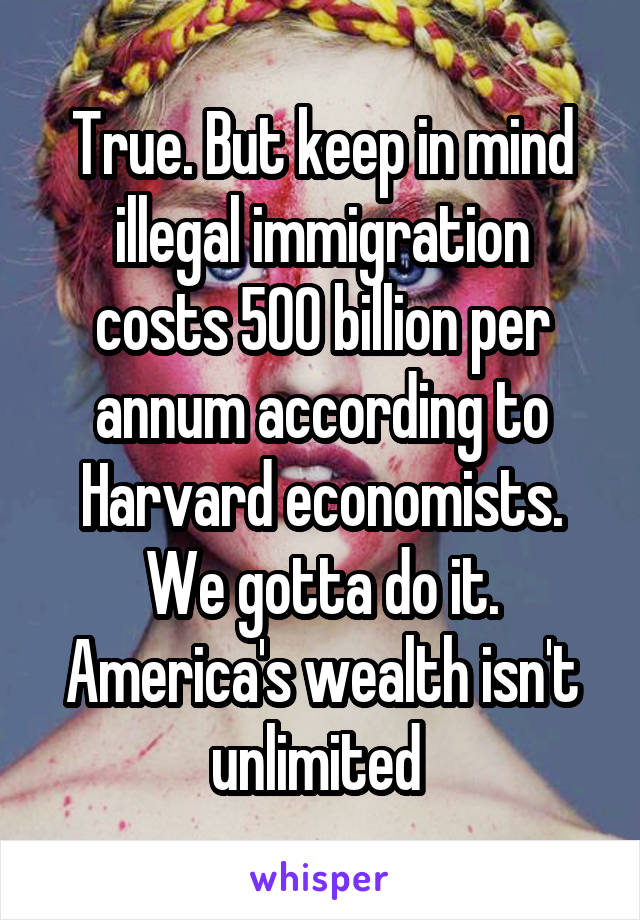 True. But keep in mind illegal immigration costs 500 billion per annum according to Harvard economists. We gotta do it. America's wealth isn't unlimited 