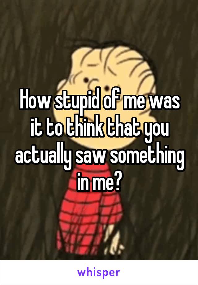 How stupid of me was it to think that you actually saw something in me?