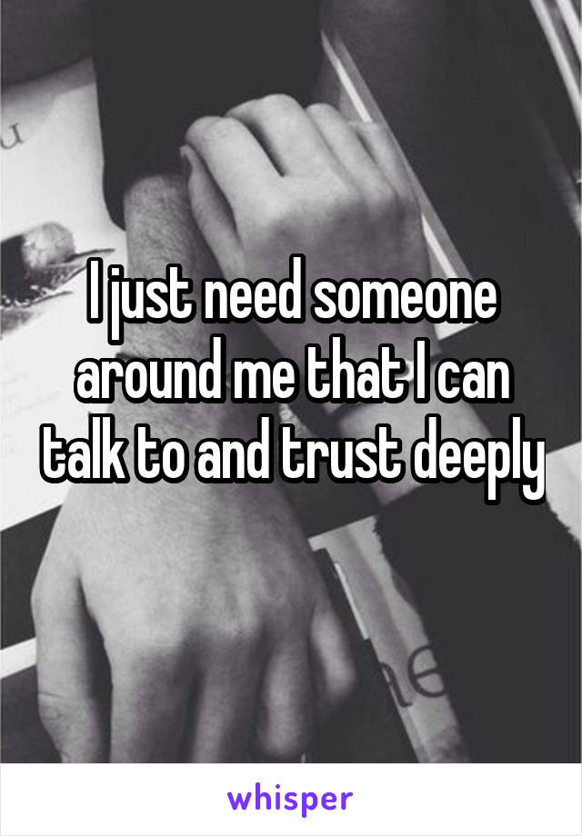 I just need someone around me that I can talk to and trust deeply 