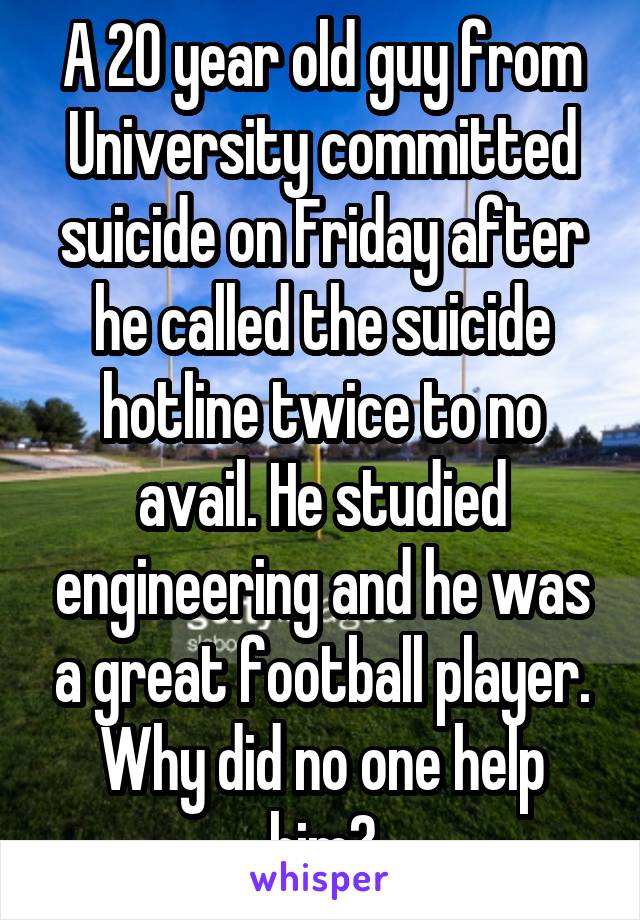 A 20 year old guy from University committed suicide on Friday after he called the suicide hotline twice to no avail. He studied engineering and he was a great football player. Why did no one help him?