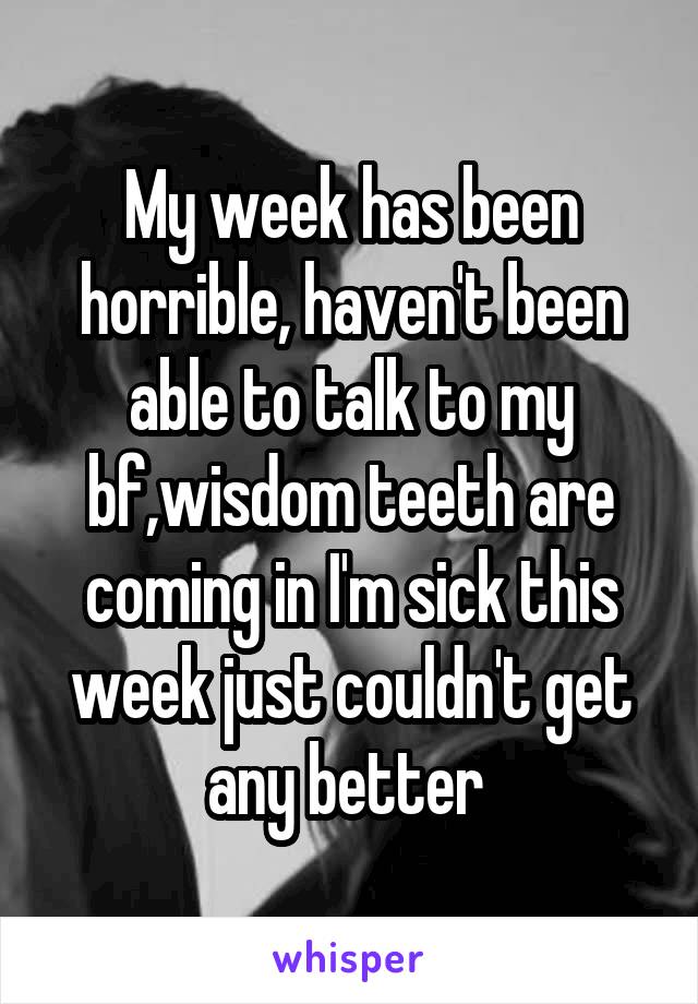 My week has been horrible, haven't been able to talk to my bf,wisdom teeth are coming in I'm sick this week just couldn't get any better 