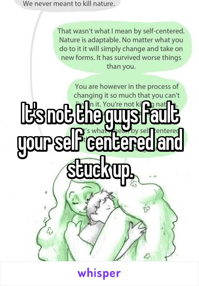 It's not the guys fault your self centered and stuck up.