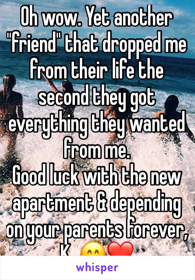 Oh wow. Yet another "friend" that dropped me from their life the second they got everything they wanted from me.
Good luck with the new apartment & depending on your parents forever, K. 😁❤️