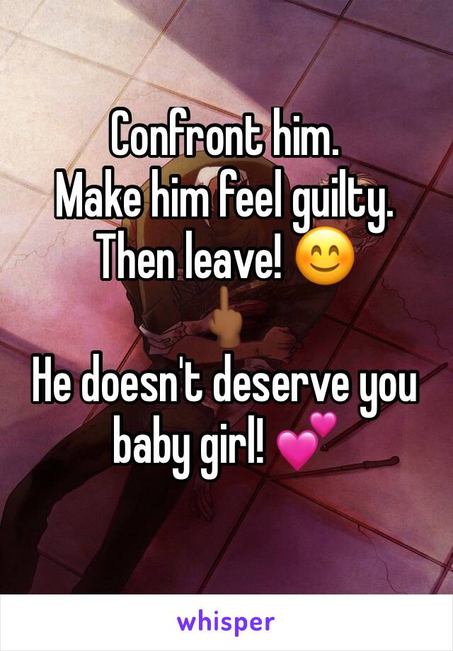 Confront him. 
Make him feel guilty.
Then leave! 😊
🖕🏾
He doesn't deserve you baby girl! 💕