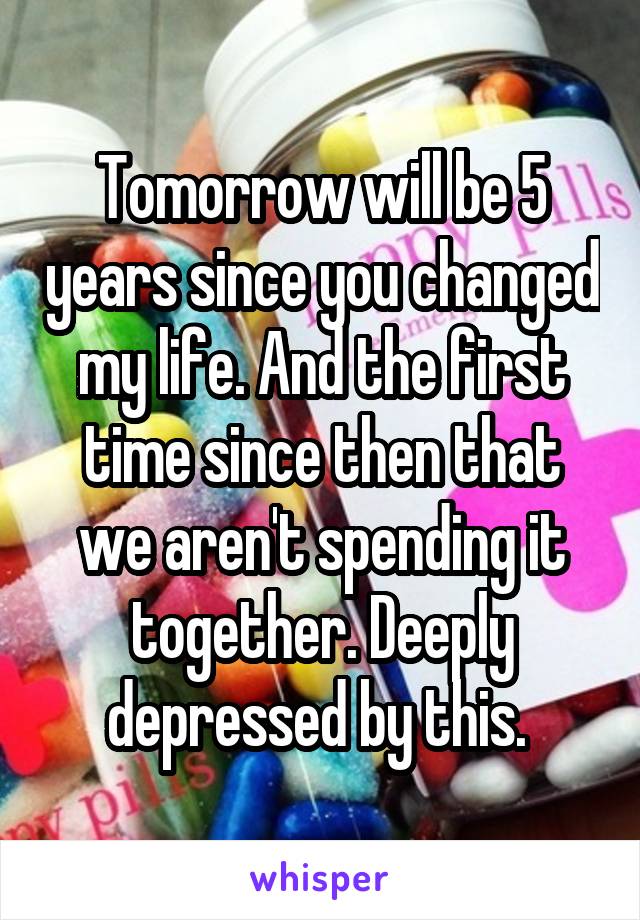 Tomorrow will be 5 years since you changed my life. And the first time since then that we aren't spending it together. Deeply depressed by this. 