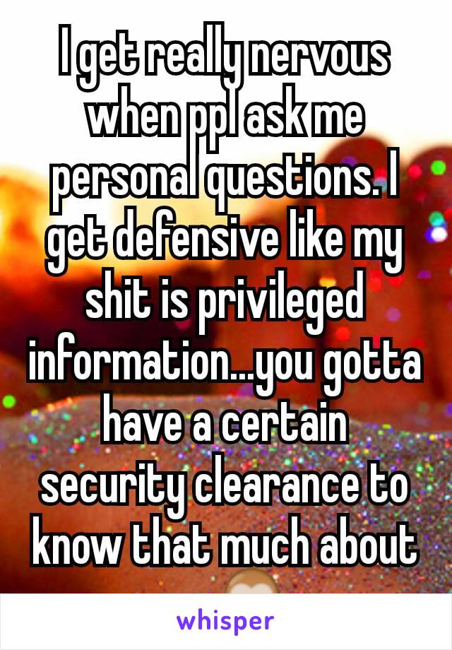 I get really nervous when ppl ask me personal questions. I get defensive like my shit is privileged information...you gotta have a certain security clearance to know that much about me🙈