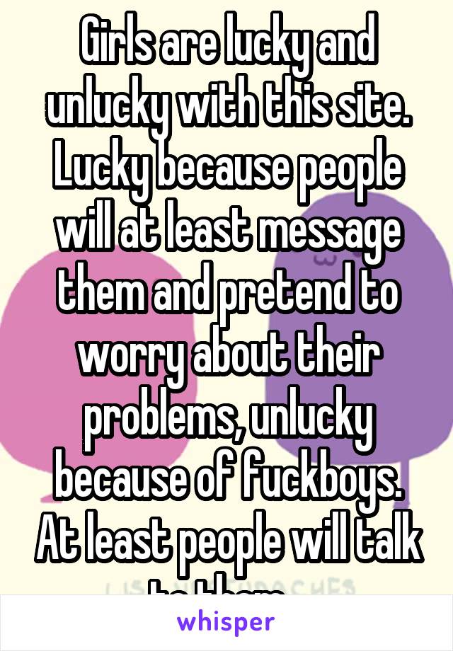 Girls are lucky and unlucky with this site. Lucky because people will at least message them and pretend to worry about their problems, unlucky because of fuckboys. At least people will talk to them...