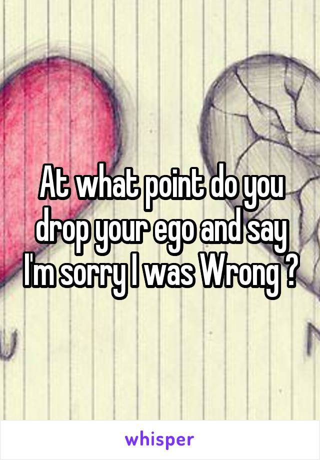 At what point do you drop your ego and say I'm sorry I was Wrong ?