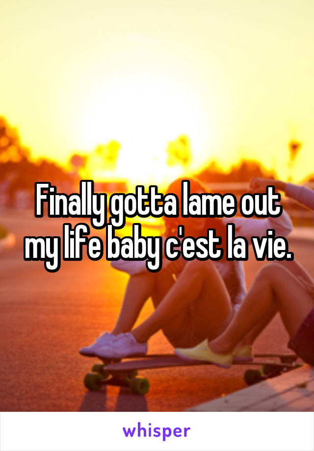 Finally gotta lame out my life baby c'est la vie.