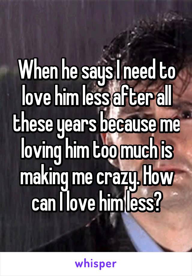 When he says I need to love him less after all these years because me loving him too much is making me crazy. How can I love him less?