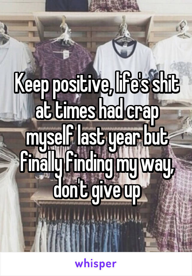 Keep positive, life's shit at times had crap myself last year but finally finding my way, don't give up