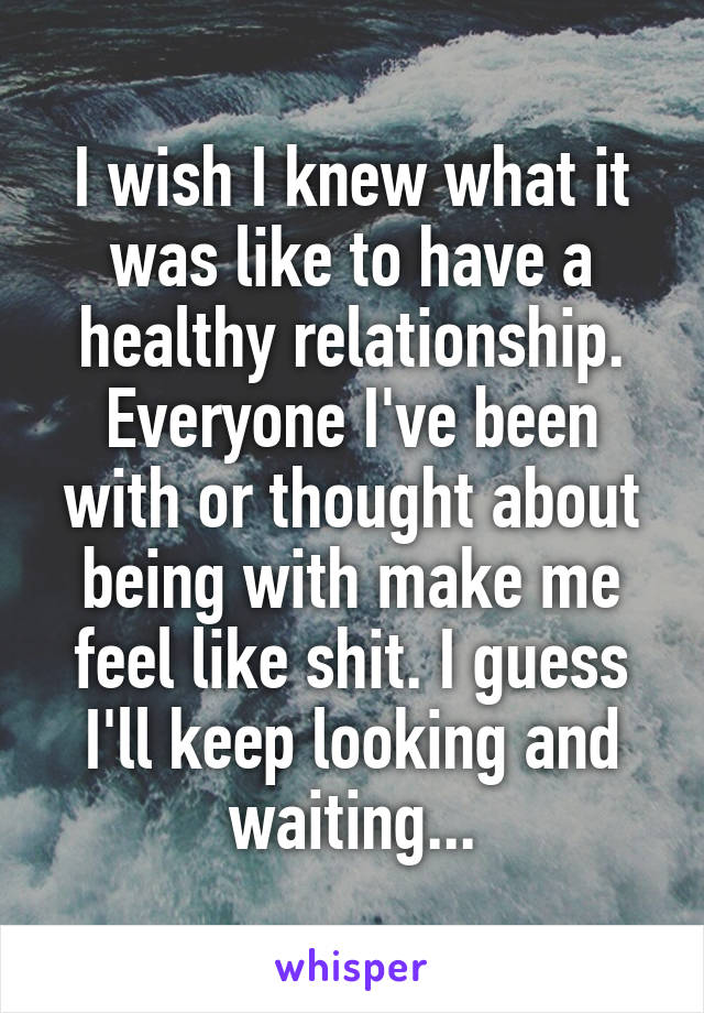 I wish I knew what it was like to have a healthy relationship. Everyone I've been with or thought about being with make me feel like shit. I guess I'll keep looking and waiting...