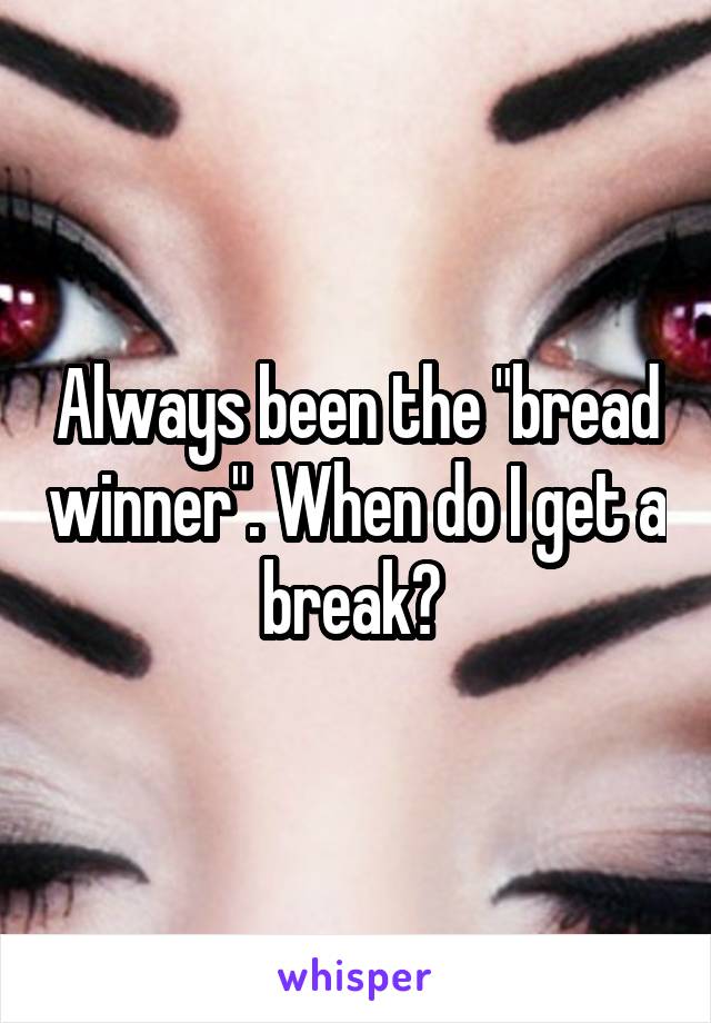 Always been the "bread winner". When do I get a break? 