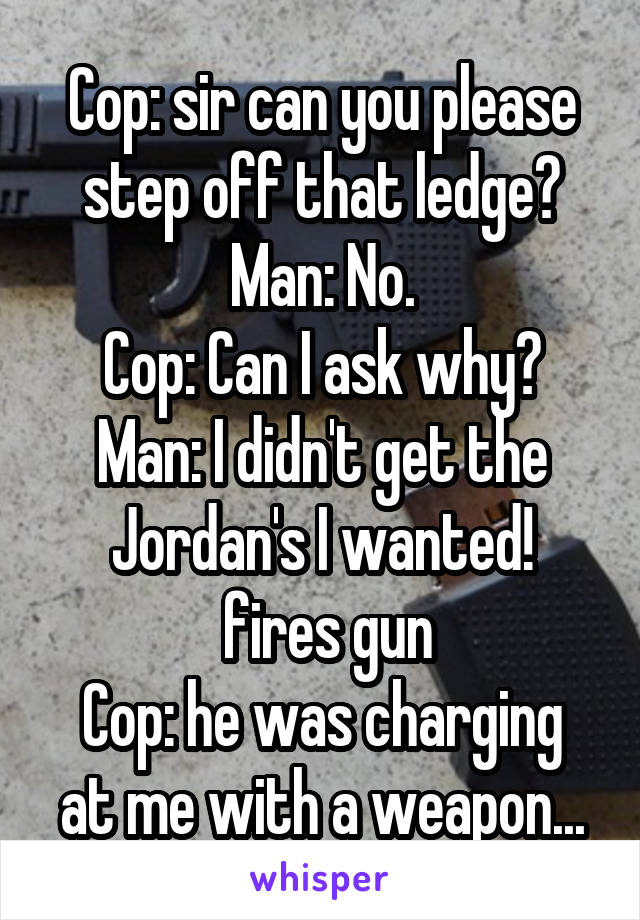 Cop: sir can you please step off that ledge?
Man: No.
Cop: Can I ask why?
Man: I didn't get the Jordan's I wanted!
 fires gun
Cop: he was charging at me with a weapon...