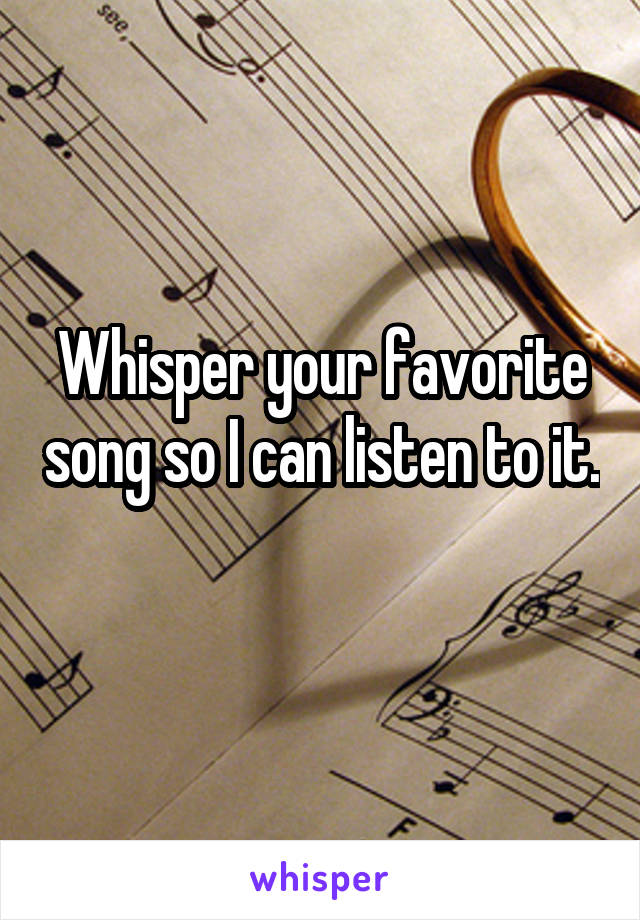 Whisper your favorite song so I can listen to it. 