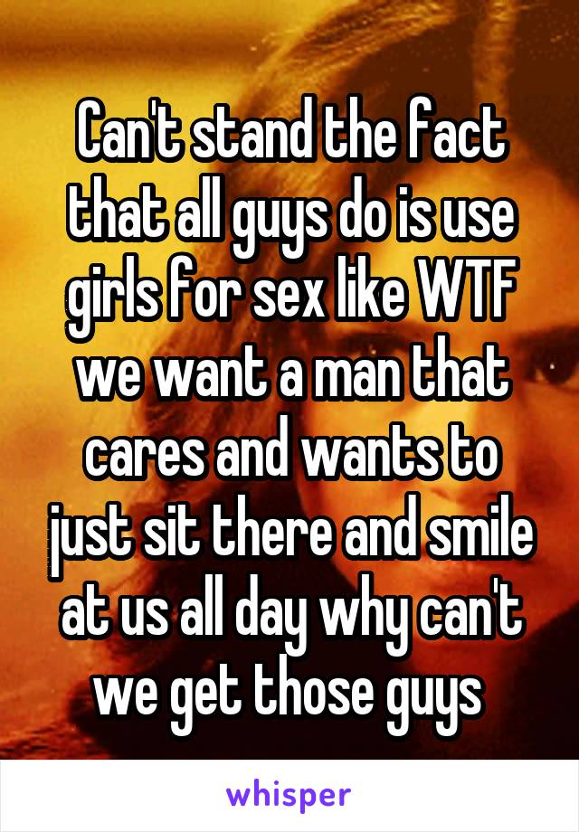 Can't stand the fact that all guys do is use girls for sex like WTF we want a man that cares and wants to just sit there and smile at us all day why can't we get those guys 