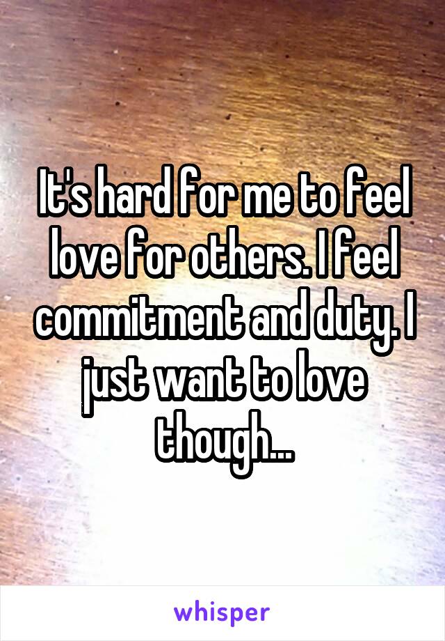 It's hard for me to feel love for others. I feel commitment and duty. I just want to love though...