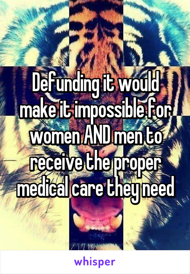 Defunding it would make it impossible for women AND men to receive the proper medical care they need