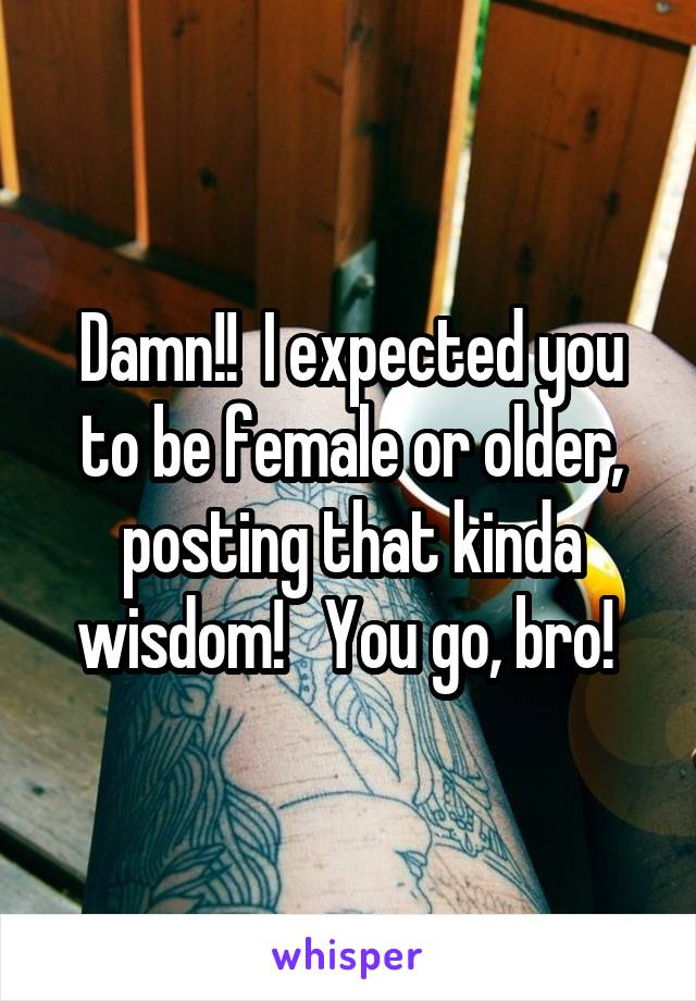 Damn!!  I expected you to be female or older, posting that kinda wisdom!   You go, bro! 