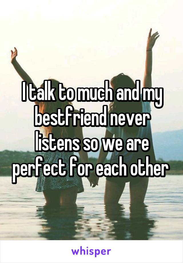 I talk to much and my bestfriend never listens so we are perfect for each other 