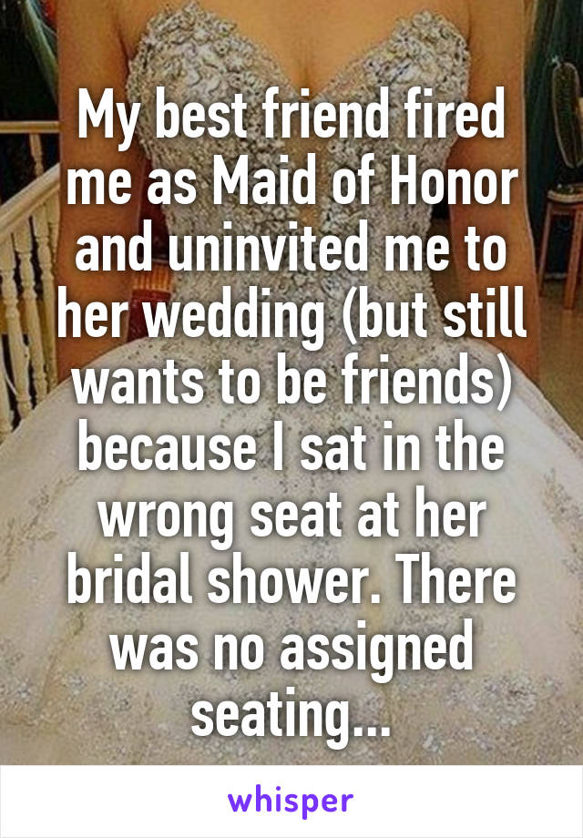 My best friend fired me as Maid of Honor and uninvited me to her wedding (but still wants to be friends) because I sat in the wrong seat at her bridal shower. There was no assigned seating...