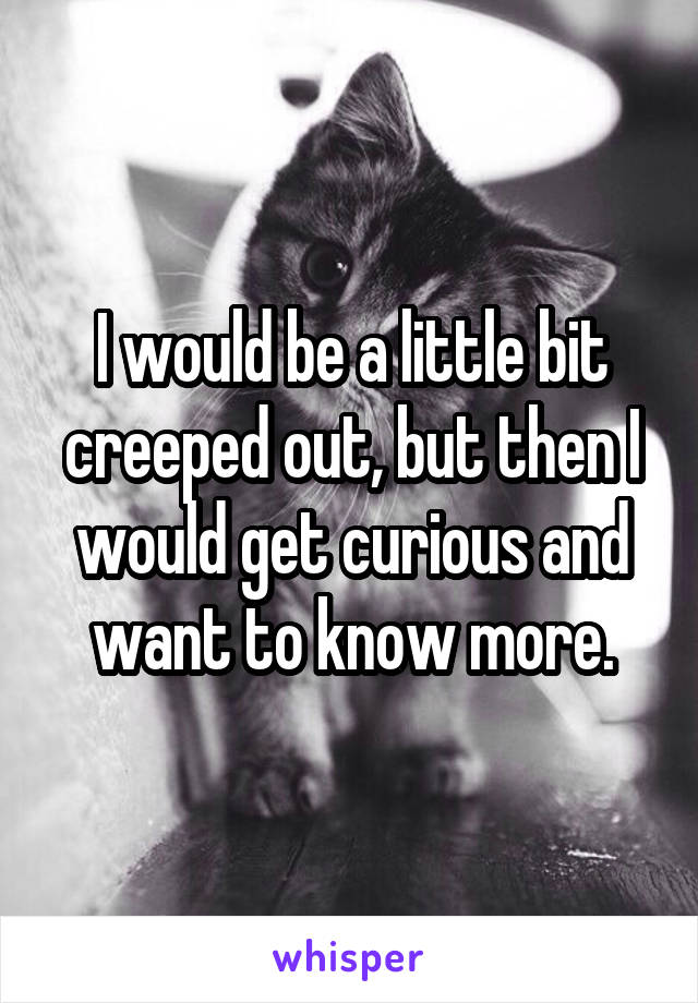 I would be a little bit creeped out, but then I would get curious and want to know more.