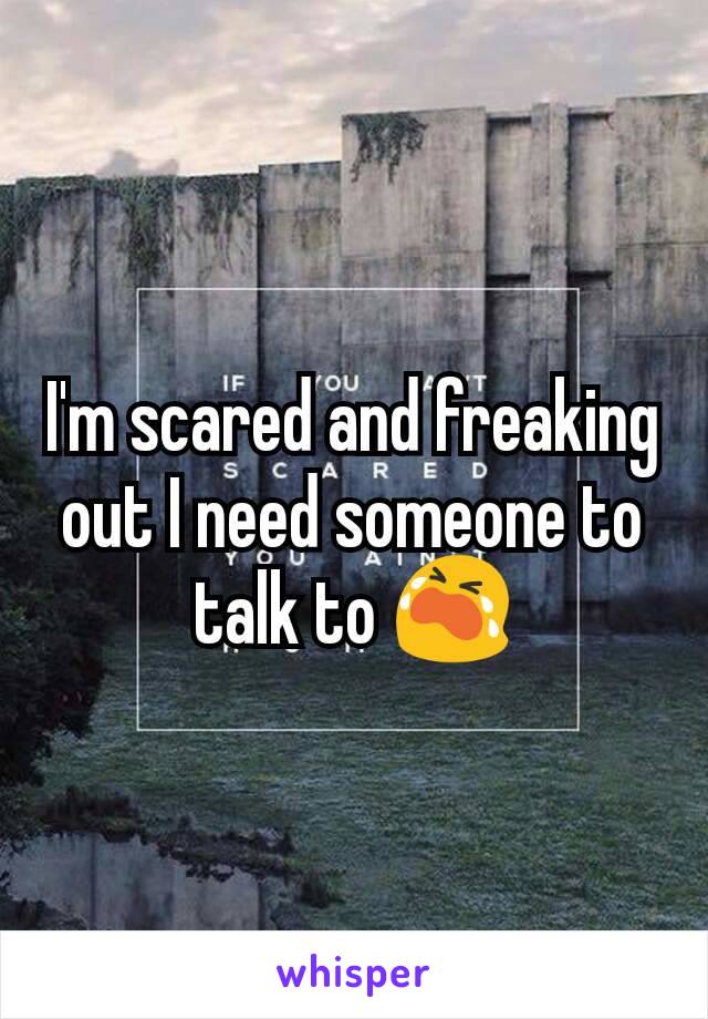 I'm scared and freaking out I need someone to talk to 😭