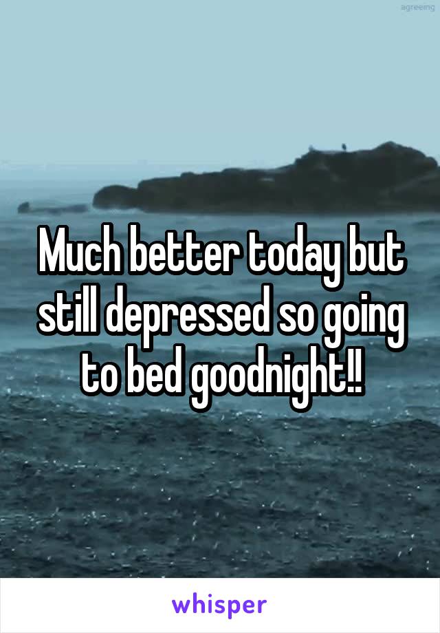 Much better today but still depressed so going to bed goodnight!!