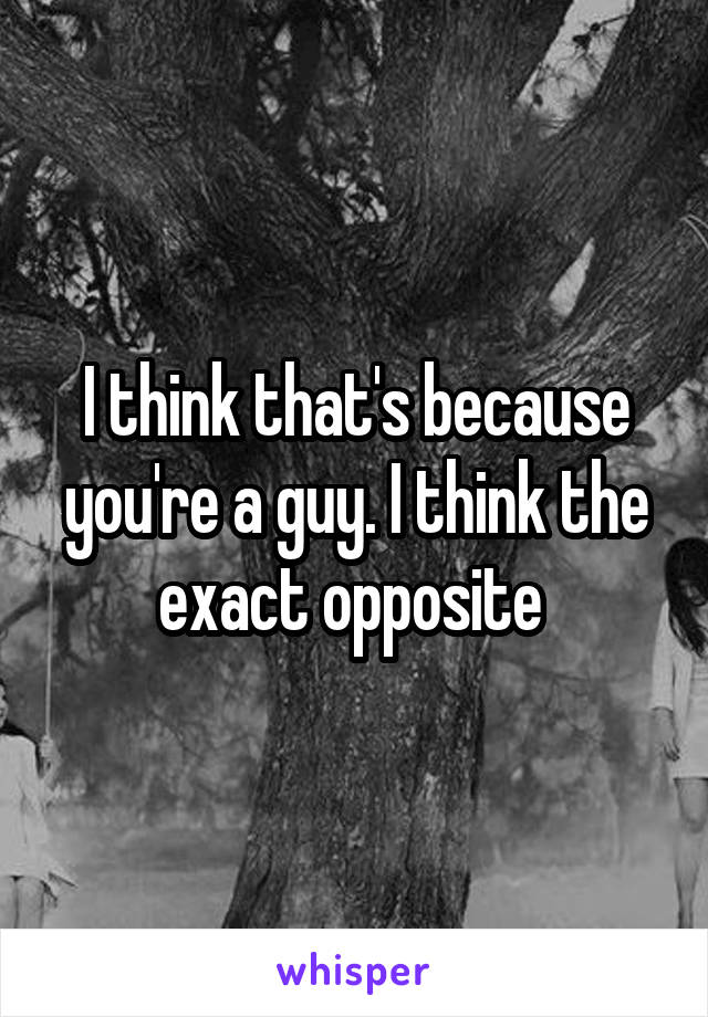 I think that's because you're a guy. I think the exact opposite 