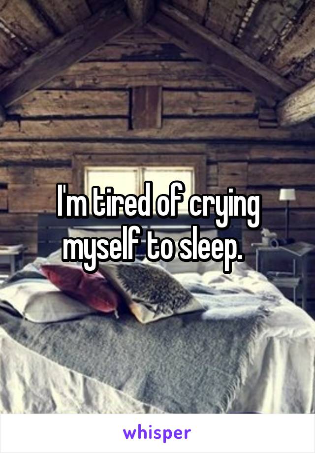 I'm tired of crying myself to sleep.  