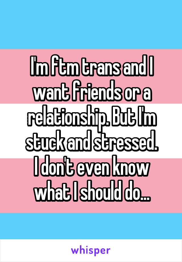 I'm ftm trans and I want friends or a relationship. But I'm stuck and stressed.
I don't even know what I should do...