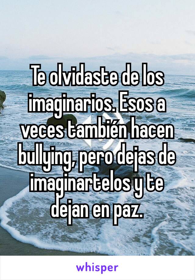 Te olvidaste de los imaginarios. Esos a veces también hacen bullying, pero dejas de imaginartelos y te dejan en paz.